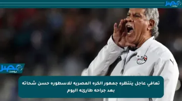 تعافي عاجل ينتظره جمهور الكرة المصرية للأسطورة حسن شحاتة بعد جراحة طارئة اليوم